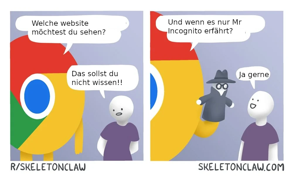 "Das Bild ist eine zweiteilige Comiczeichnung, die anthropomorphisierte Versionen des Google Chrome Browsers und des Incognito-Modus darstellt, repräsentiert durch Figuren mit entsprechenden Symbolen als Köpfe. Auf der linken Seite fragt der Charakter mit dem Chrome-Symbol einen menschenähnlichen Charakter, welchen Webseite er sehen möchte. Der menschenähnliche Charakter antwortet mit \"Das sollst du nicht wissen!!\". Auf der rechten Seite des Bildes schlägt der Charakter mit dem Chrome-Symbol vor, die Information nur dem \"Mr Incognito\" zu verraten, der als eine Figur mit einem Detektivhut und einer Sonnenbrille dargestellt ist. Der menschenähnliche Charakter antwortet daraufhin mit \"Ja gerne\".Die Gesamtkomposition ist humorvoll und spielt auf die Funktion des Incognito-Modus in Webbrowsern an, die es Nutzern ermöglicht, im Internet zu surfen, ohne dass ihre Aktivitäten im Browserverlauf gespeichert werden. Die Webseite des Künstlers ist unten rechts im Bild zu sehen: SKELETONCLAW.COM, und unten links steht ein Subreddit-Verweis: R/SKELETONCLAW."